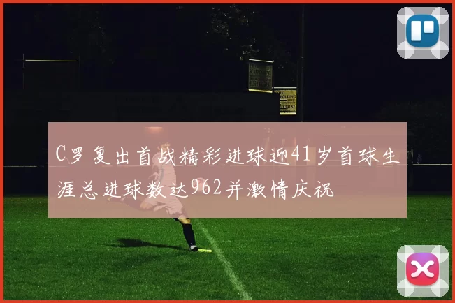 C罗复出首战精彩进球迎41岁首球生涯总进球数达962并激情庆祝