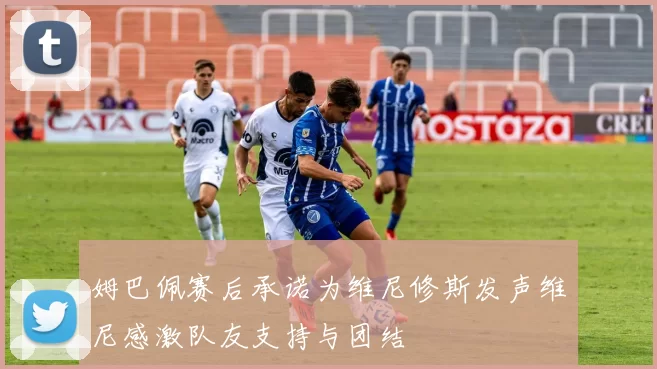 姆巴佩赛后承诺为维尼修斯发声维尼感激队友支持与团结