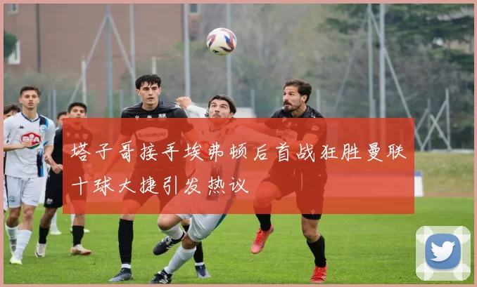 塔子哥接手埃弗顿后首战狂胜曼联十球大捷引发热议