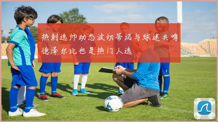 热刺选帅动态波切蒂诺与球迷共鸣德泽尔比也是热门人选
