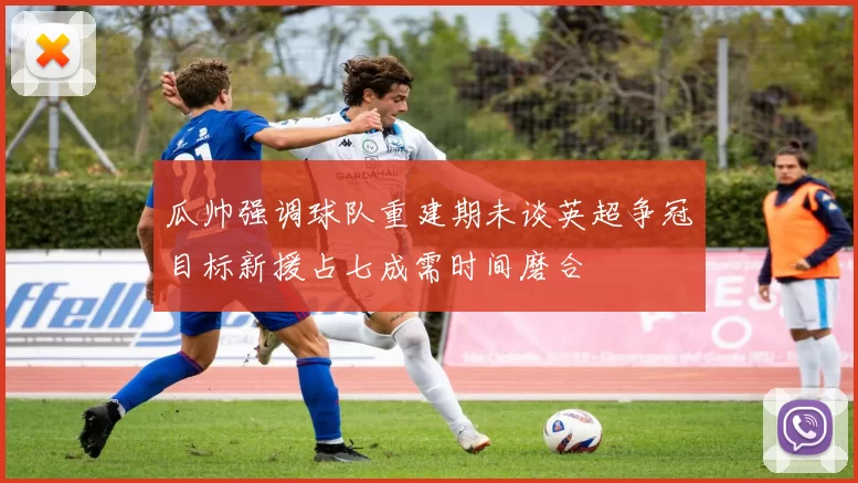 瓜帅强调球队重建期未谈英超争冠目标新援占七成需时间磨合