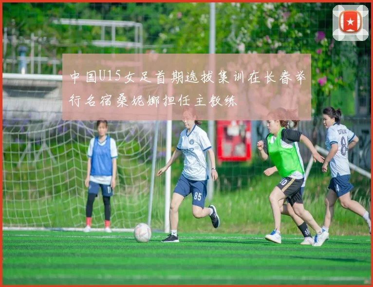 中国U15女足首期选拔集训在长春举行名宿桑妮娜担任主教练
