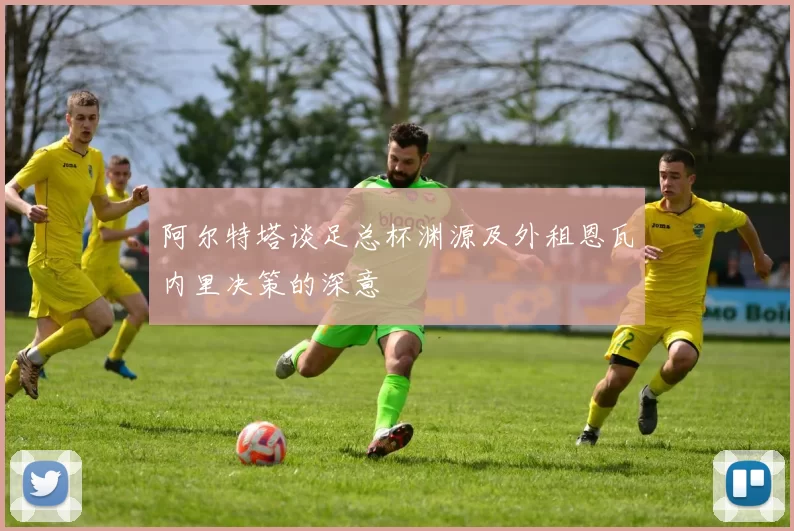 阿尔特塔谈足总杯渊源及外租恩瓦内里决策的深意