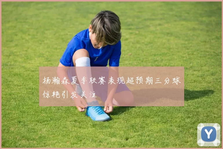 杨瀚森夏季联赛表现超预期三分球惊艳引发关注