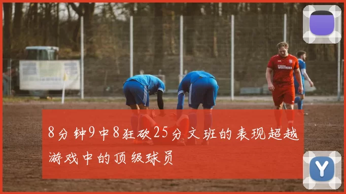 8分钟9中8狂砍25分文班的表现超越游戏中的顶级球员