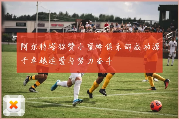 阿尔特塔称赞小蜜蜂俱乐部成功源于卓越运营与努力奋斗