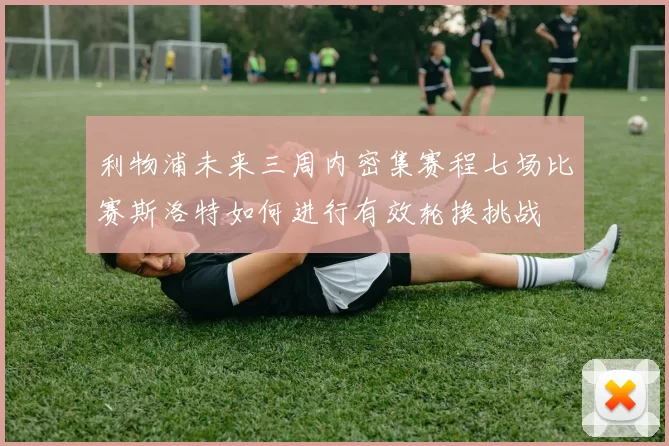 利物浦未来三周内密集赛程七场比赛斯洛特如何进行有效轮换挑战