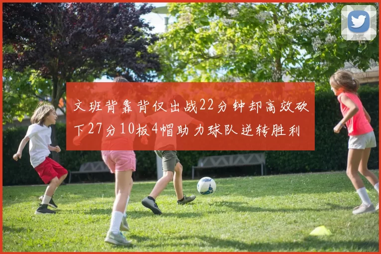 文班背靠背仅出战22分钟却高效砍下27分10板4帽助力球队逆转胜利