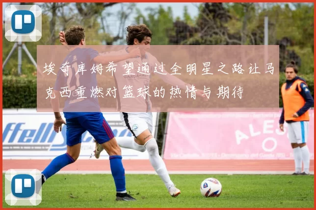 埃奇库姆希望通过全明星之路让马克西重燃对篮球的热情与期待