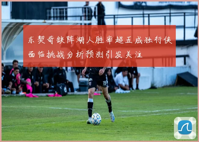 东契奇缺阵湖人胜率超五成独行侠面临挑战分析预测引发关注