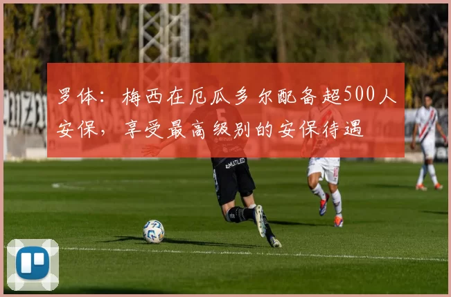 罗体：梅西在厄瓜多尔配备超500人安保，享受最高级别的安保待遇