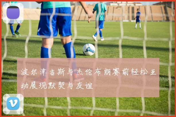 波尔津吉斯与杰伦布朗赛前轻松互动展现默契与友谊