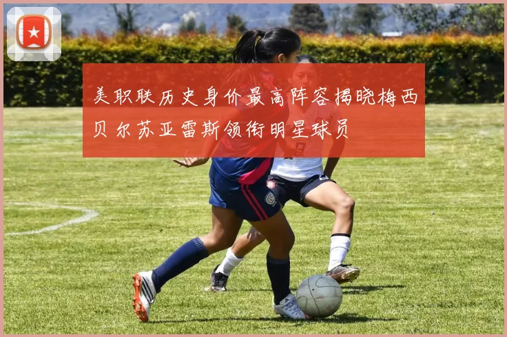美职联历史身价最高阵容揭晓梅西贝尔苏亚雷斯领衔明星球员