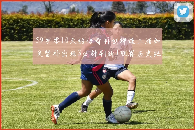 59岁零10天的传奇再创辉煌三浦知良替补出场3分钟刷新J联赛历史纪录
