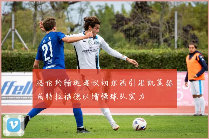 格伦约翰逊建议切尔西引进凯莱赫或特拉福德以增强球队实力