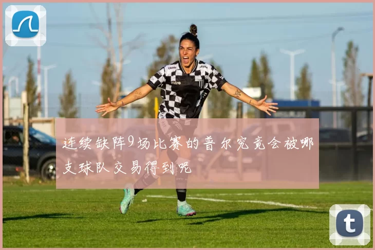连续缺阵9场比赛的普尔究竟会被哪支球队交易得到呢