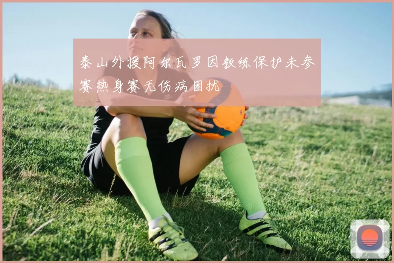 泰山外援阿尔瓦罗因教练保护未参赛热身赛无伤病困扰