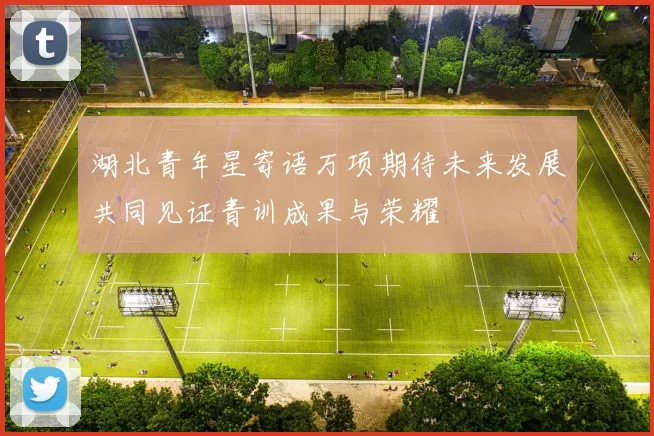 湖北青年星寄语万项期待未来发展共同见证青训成果与荣耀