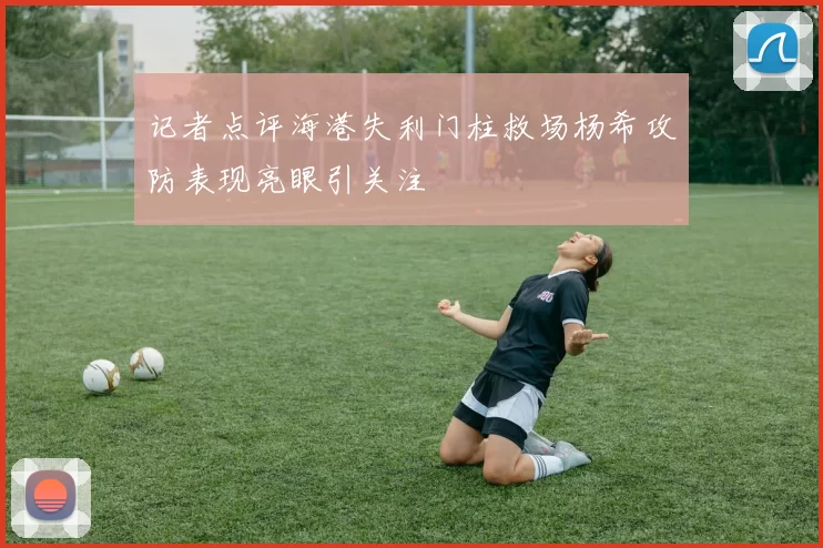 记者点评海港失利门柱救场杨希攻防表现亮眼引关注