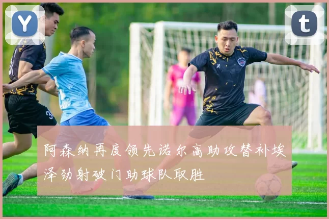 阿森纳再度领先诺尔高助攻替补埃泽劲射破门助球队取胜