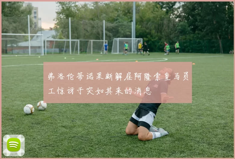 弗洛伦蒂诺果断解雇阿隆索皇马员工惊讶于突如其来的消息