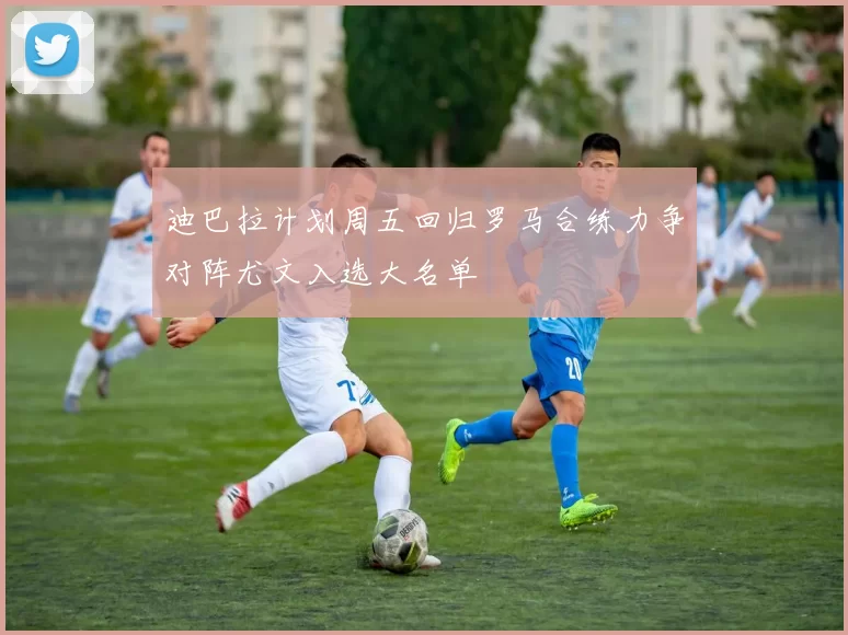 迪巴拉计划周五回归罗马合练力争对阵尤文入选大名单
